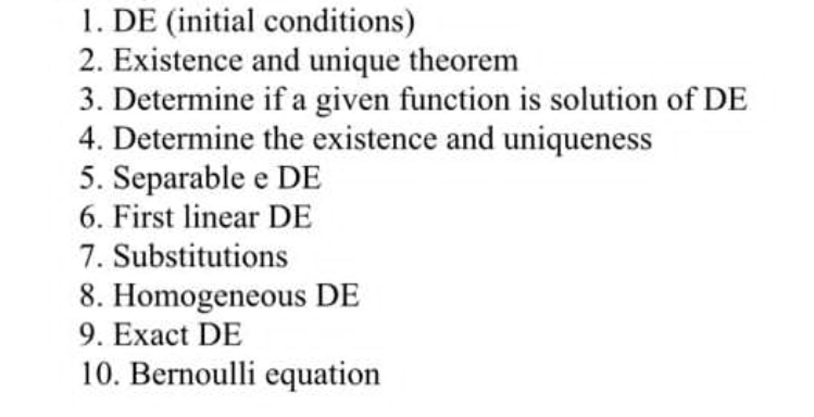 1. DE (initial conditions)
2. Existence and unique theorem
3. Determine if a given function is solution of DE
4. Determine the existence and uniqueness
5. Separable e DE
6. First linear DE
7. Substitutions
8. Homogeneous DE
9. Exact DE
10. Bernoulli equation
