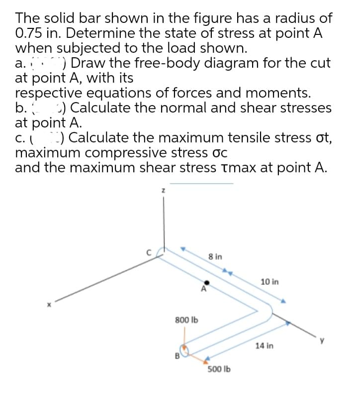 The solid bar shown in the figure has a radius of
0.75 in. Determine the state of stress at point A
when subjected to the load shown.
a. ) Draw the free-body diagram for the cut
at point A, with its
respective equations of forces and moments.
b.
:) Calculate the normal and shear stresses
at point A.
c. ) Calculate the maximum tensile stress ot,
maximum compressive stress oc
and the maximum shear stress tmax at point A.
8 in
10 in
A
800 Ib
14 in
500 Ib
00
