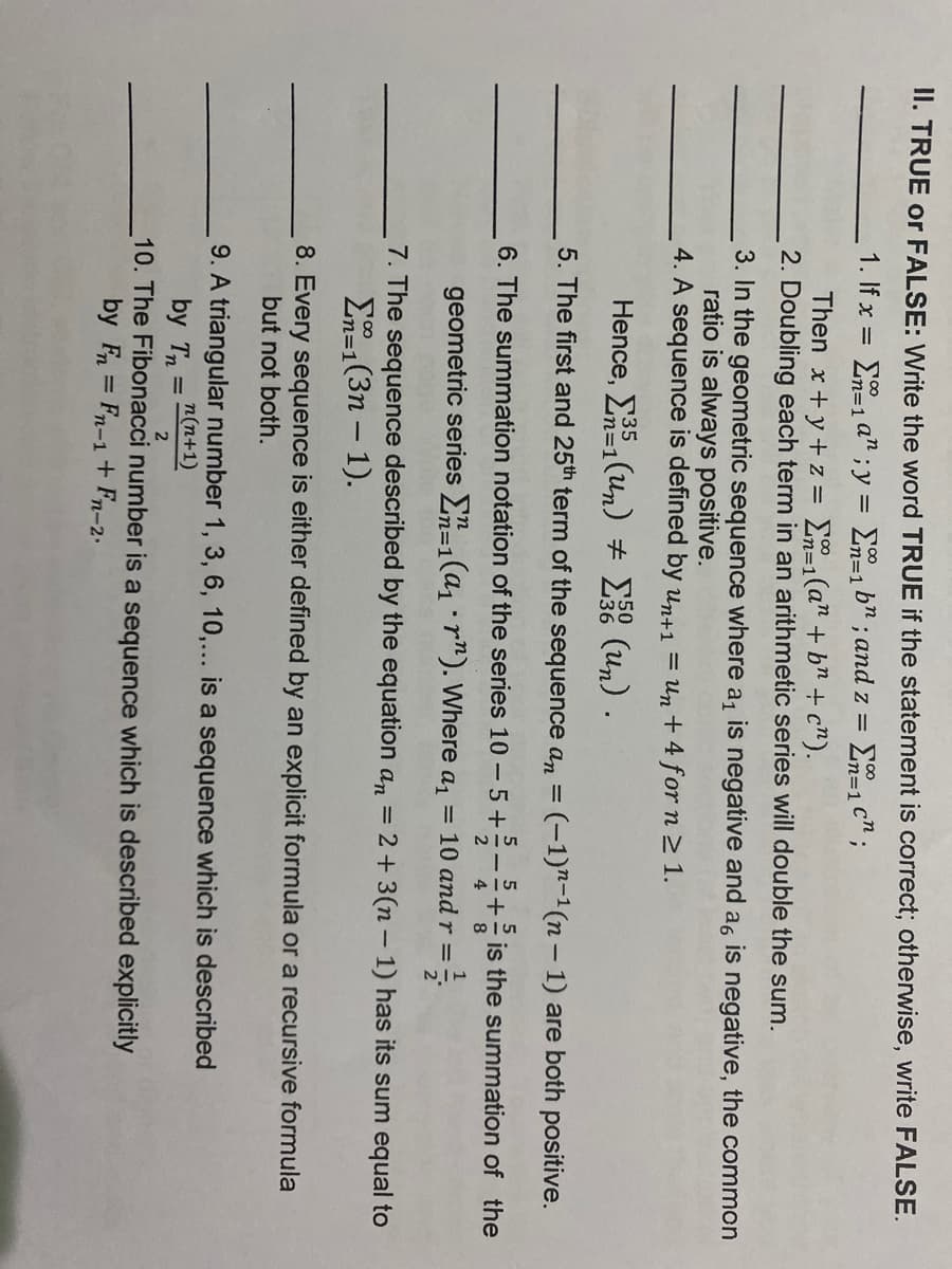 II. TRUE or FALSE: Write the word TRUE if the statement is correct; otherwise, write FALSE.
1. If x = E=1 a" ; y = E=1 b; and z =
%3D1
Then x+y+z = En=1(a" + b" + c").
2. Doubling each term in an arithmetic series will double the sum.
3. In the geometric sequence where a, is negative and a, is negative, the common
ratio is always positive.
4. A sequence is defined by un+1 = Un + 4 for n 2 1.
Hence, E (un) # E (un) .
35
m%3D1
5. The first and 25th term of the sequence an = (-1)"-1(n – 1) are both positive.
5
6. The summation notation of the series 10 – 5 +2-+ is the summation of the
geometric series =1(a1 · r"). Where a, = 10 and r =
7. The sequence described by the equation an = 2+3(n – 1) has its sum equal to
E-1(3n – 1).
n=D1
8. Every sequence is either defined by an explicit formula or a recursive formula
but not both.
9. A triangular number 1, 3, 6, 10,... is a sequence which is described
n(n+1)
by Tn =
10. The Fibonacci number is a sequence which is described explicitly
by Fn = Fn-1+ Fn-2-
