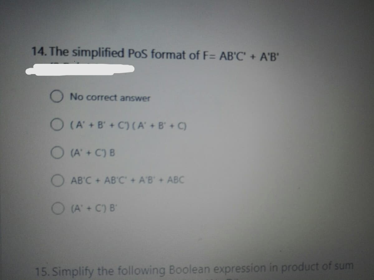 14. The simplified PoS format of F= AB'C' + A'B'
O No correct answer
O (A' + B' + C) (A' + B' + C)
O (A' + C) B
AB'C + AB'C + A'B+ ABC
(A'+C) B
15. Simplify the following Boolean expression in product of sum
