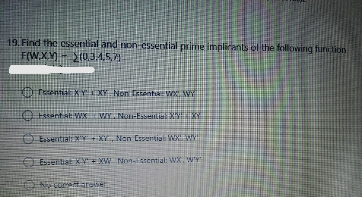 19. Find the essential and non-essential prime implicants of the following function
F(W,X,Y) (0,3,4,5,7)
Essential: X'Y + XY, Non-Essential: WX', WY
Essential: WX + WY, Non-Essential: XY + XY
Essential: XY + XY', Non-Essential: WX, WY
Essential: X'Y' + XW, Non-Essential: WX', W'Y"
O No correct answer
