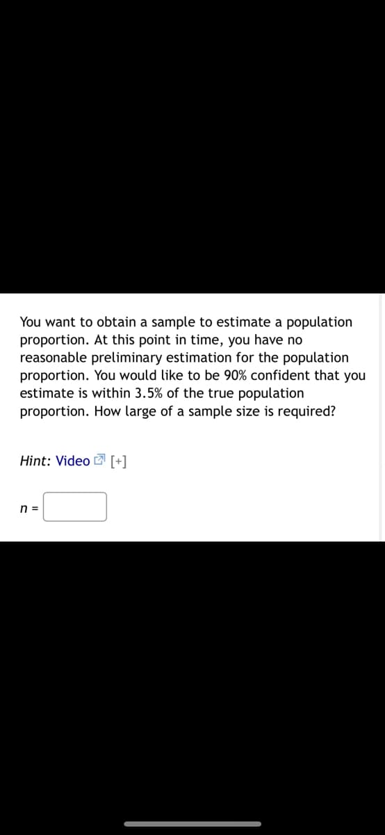 You want to obtain a sample to estimate a population
proportion. At this point in time, you have no
reasonable preliminary estimation for the population
proportion. You would like to be 90% confident that you
estimate is within 3.5% of the true population
proportion. How large of a sample size is required?
Hint: Video [+]
n =