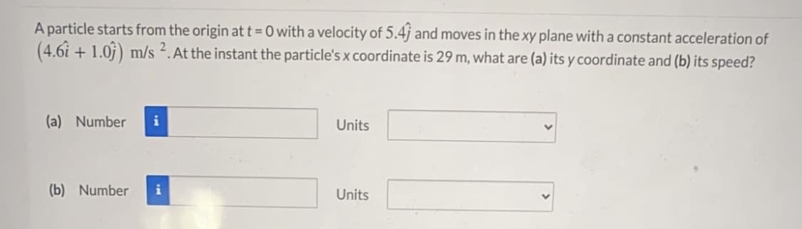 A particle starts from the origin at t = 0 with a velocity of 5.4j and moves in the xy plane with a constant acceleration of
(4.6i + 1.0j) m/s 2. At the instant the particle's x coordinate is 29 m, what are (a) its y coordinate and (b) its speed?
(a) Number
Units
(b) Number
i
Units

