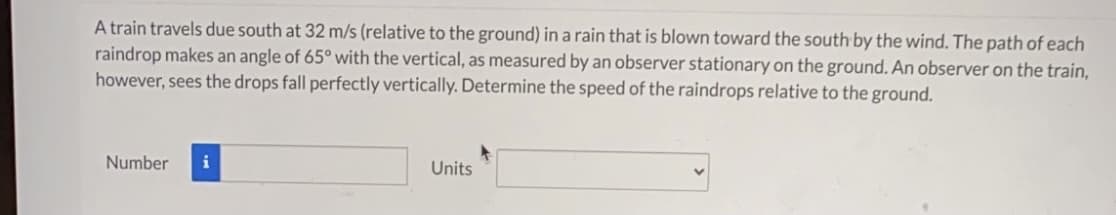 A train travels due south at 32 m/s (relative to the ground) ina rain that is blown toward the south by the wind. The path of each
raindrop makes an angle of 65° with the vertical, as measured by an observer stationary on the ground. An observer on the train,
however, sees the drops fall perfectly vertically. Determine the speed of the raindrops relative to the ground.
Number
Units
