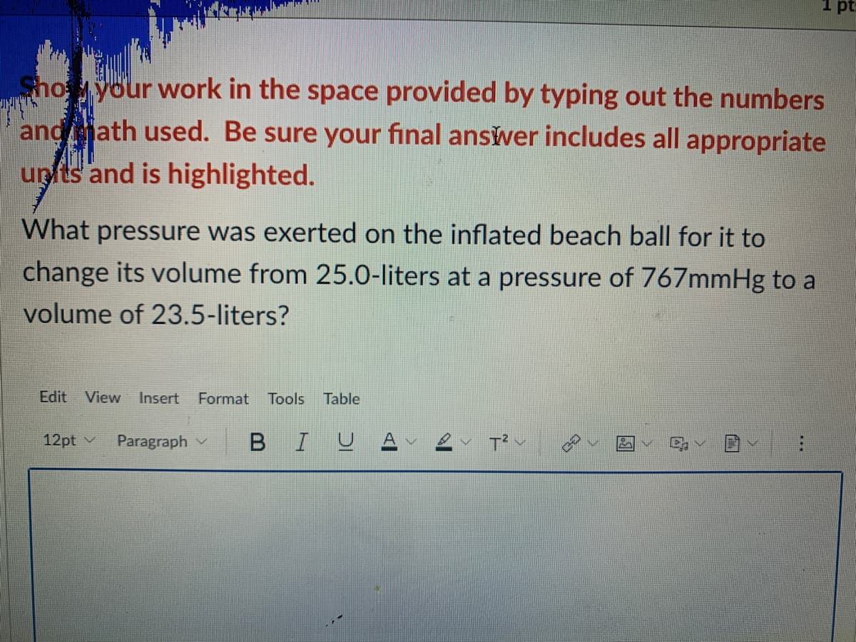 1 p:
Shoyour work in the space provided by typing out the numbers
andath used. Be sure your final ansver includes all appropriate
unts and is highlighted.
What pressure was exerted on the inflated beach ball for it to
change its volume from 25.0-liters at a pressure of 767mmHg to a
volume of 23.5-liters?
Edit View Insert
Format
Tools
Table
12pt v
Paragraph v
BIUA
