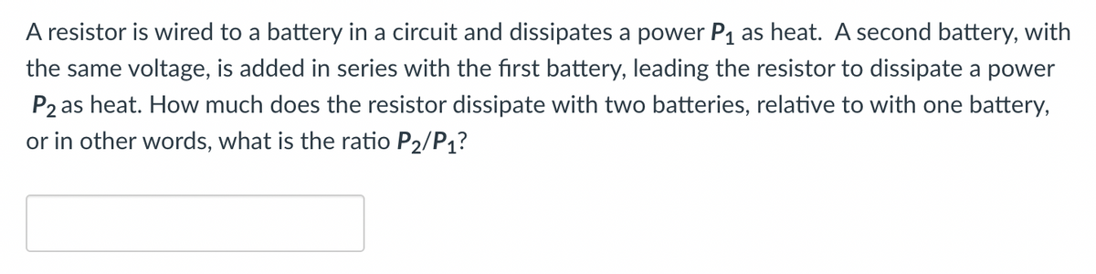 A resistor is wired to a battery in a circuit and dissipates a power P1 as heat. A second battery, with
the same voltage, is added in series with the first battery, leading the resistor to dissipate a power
P2 as heat. How much does the resistor dissipate with two batteries, relative to with one battery,
or in other words, what is the ratio P2/P1?
