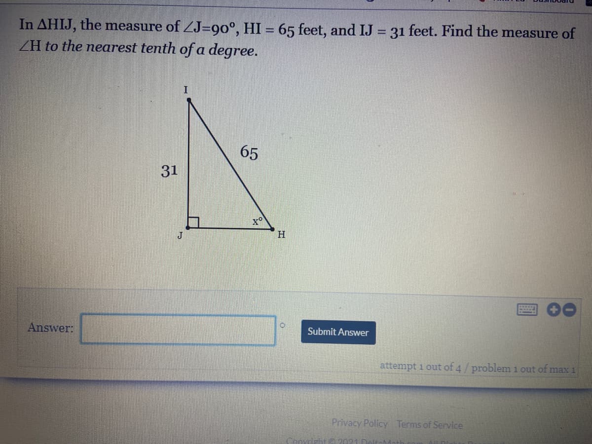 In AHIJ, the measure of ZJ=90°, HI = 65 feet, and IJ 31 feet. Find the measure of
ZH to the nearest tenth of a degree.
I
65
31
H
Answer:
Submit Answer
attempt 1 out of 4/problem 1 out of max 1
Privacy Policy Terms of Service
