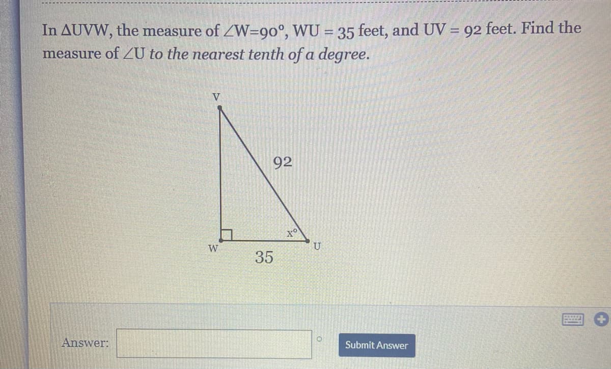 In AUVW, the measure of ZW=9o°, WU = 35 feet, and UV = 92 feet. Find the
measure of ZU to the nearest tenth of a degree.
V
92
of
W
U
35
Answer:
Submit Answer
