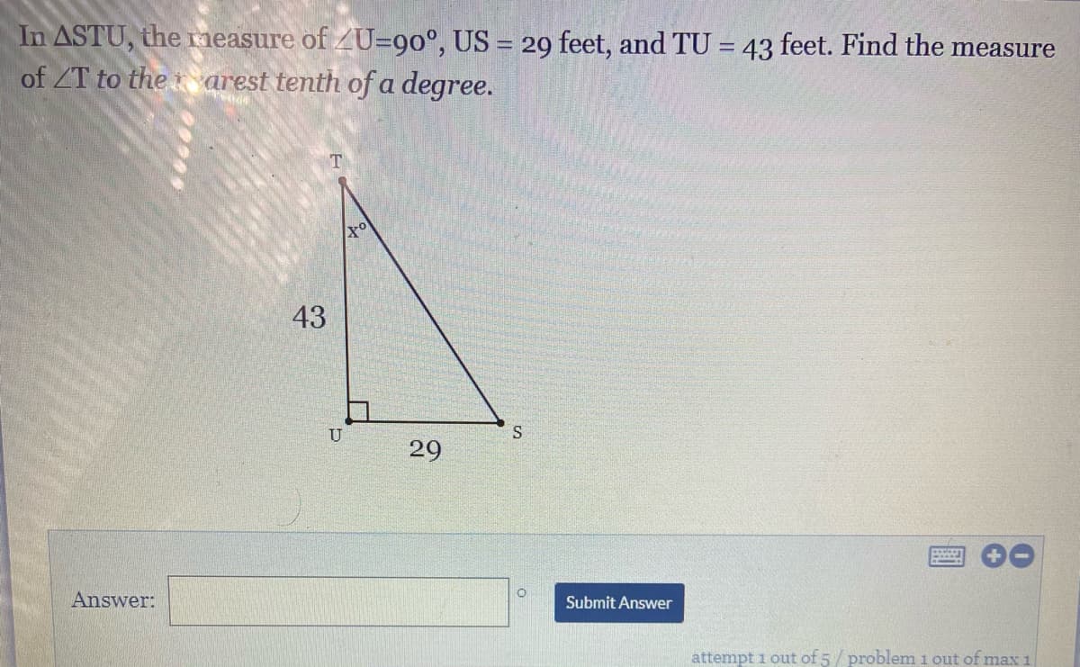 In ASTU, the measure of ZU=9o°, US = 29 feet, and TU = 43 feet. Find the measure
of ZT to the arest tenth of a degree.
43
U
29
Answer:
Submit Answer
attempt 1 out of 5/ problem i out of max1
