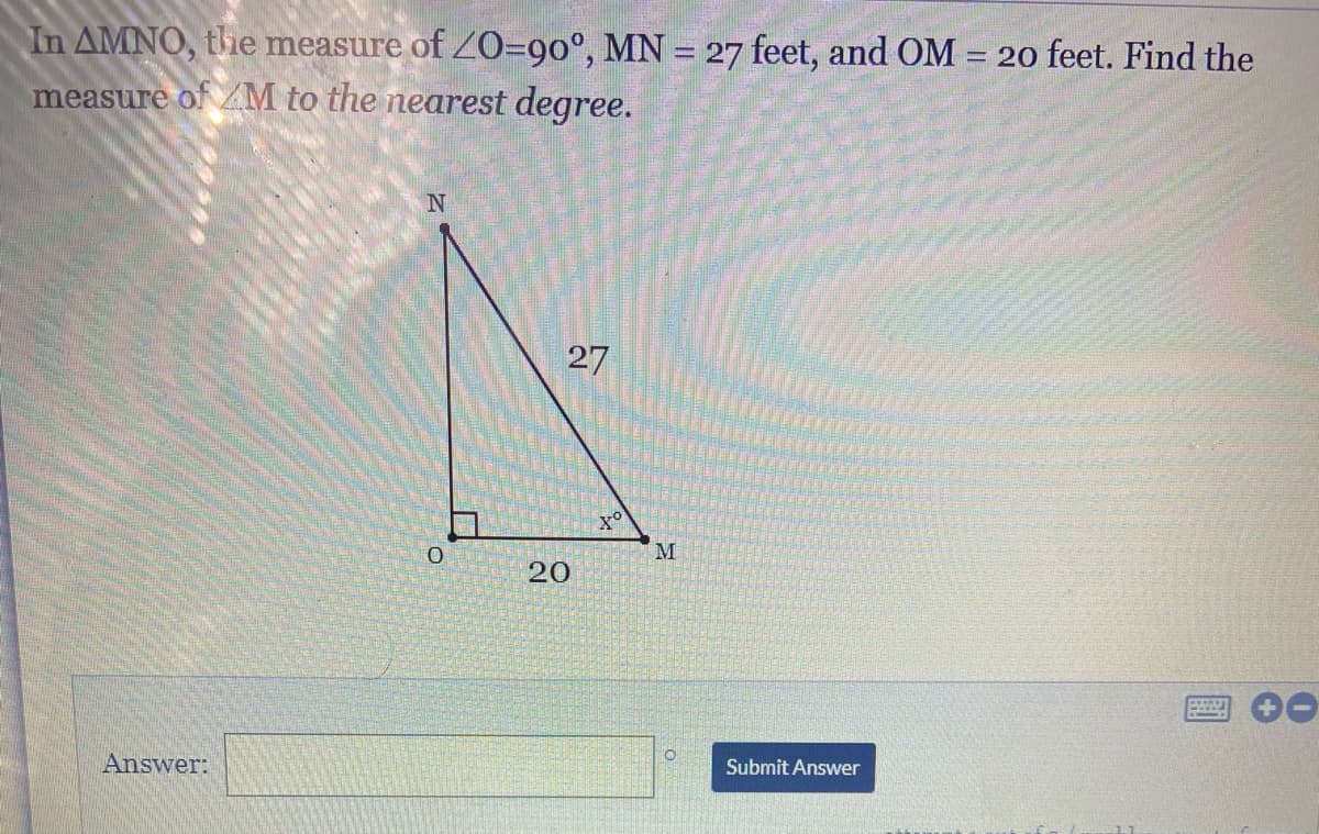 In AMNO, the measure of Z0=90°, MN = 27 feet, and OM:
20 feet. Find the
%3D
measure of ZM to the nearest degree.
27
M.
20
Answer:
Submit Answer
