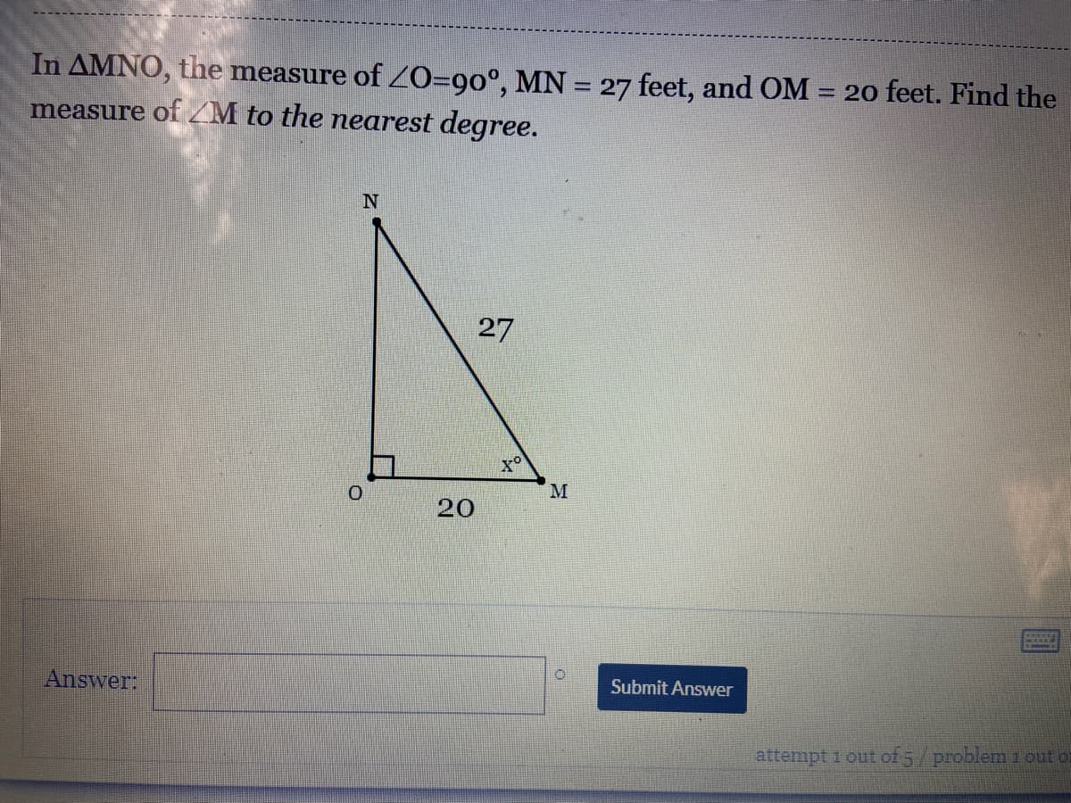 In AMNO, the measure of Z0=90°, MN = 27 feet, and OM = 20 feet. Find the
measure of /M to the nearest degree.
%3D
27
M.
20
Answer:
Submit Answer
attempt 1 out of 5/problem 1 out oi
