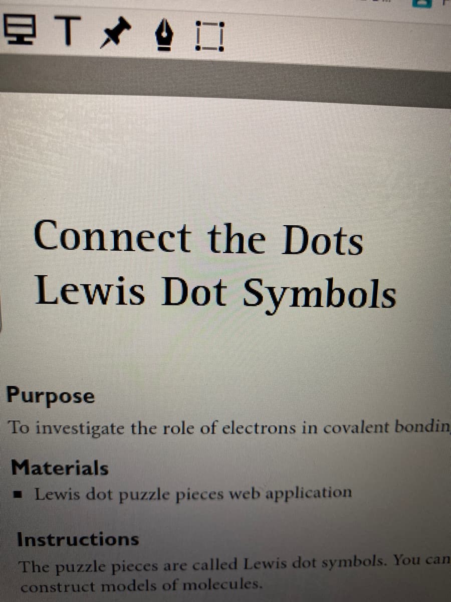 Connect the Dots
Lewis Dot Symbols
Purpose
To investigate the role of electrons in covalent bondin
Materials
- Lewis dot puzzle pieces web application
Instructions
The puzzle pieces are called Lewis dot symbols. You can
construct models of molecules.
