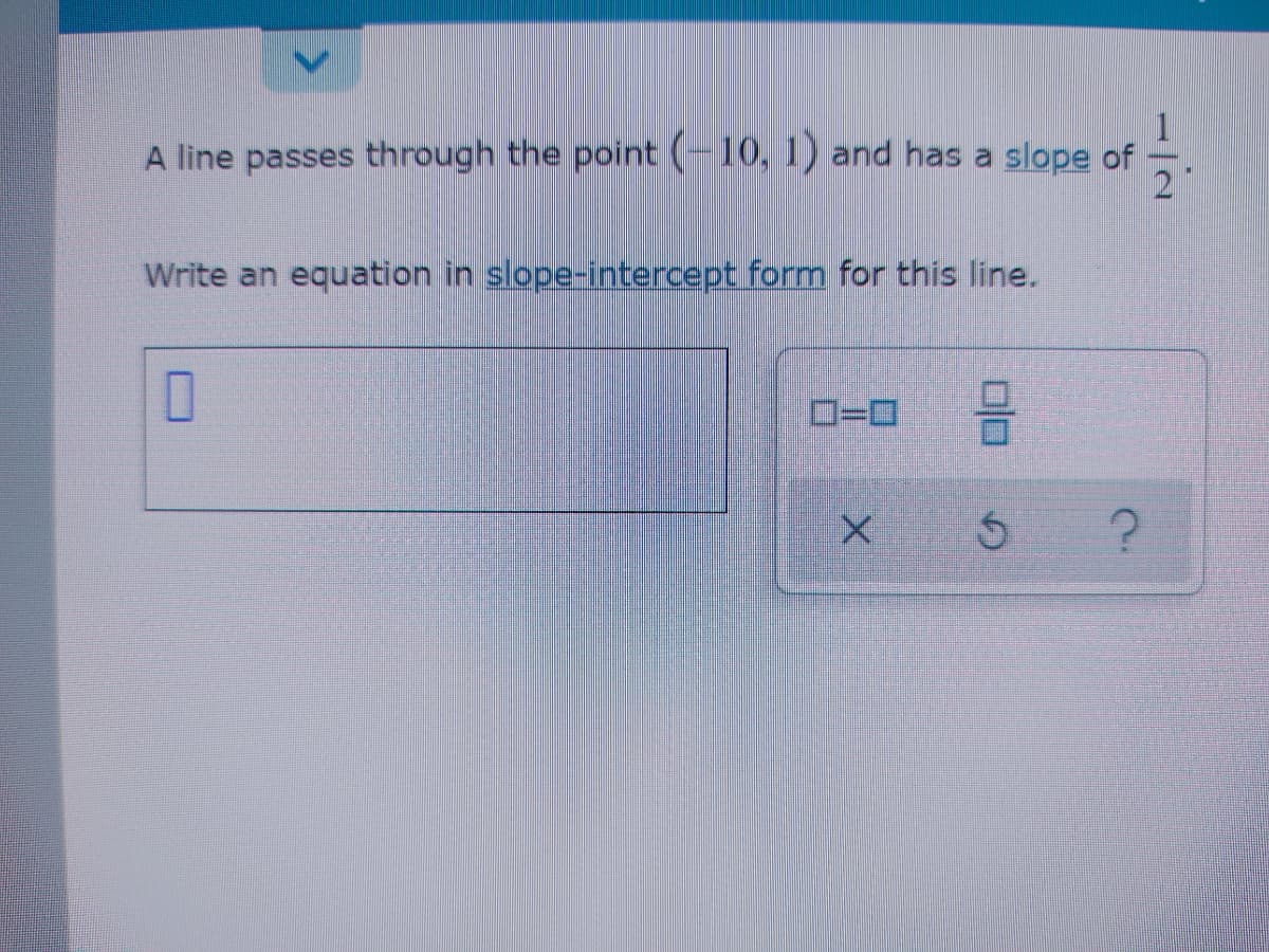 A line passes through the point (-10, 1) and has a slope of
2
Write an equation in slope-intercept form for this line.
