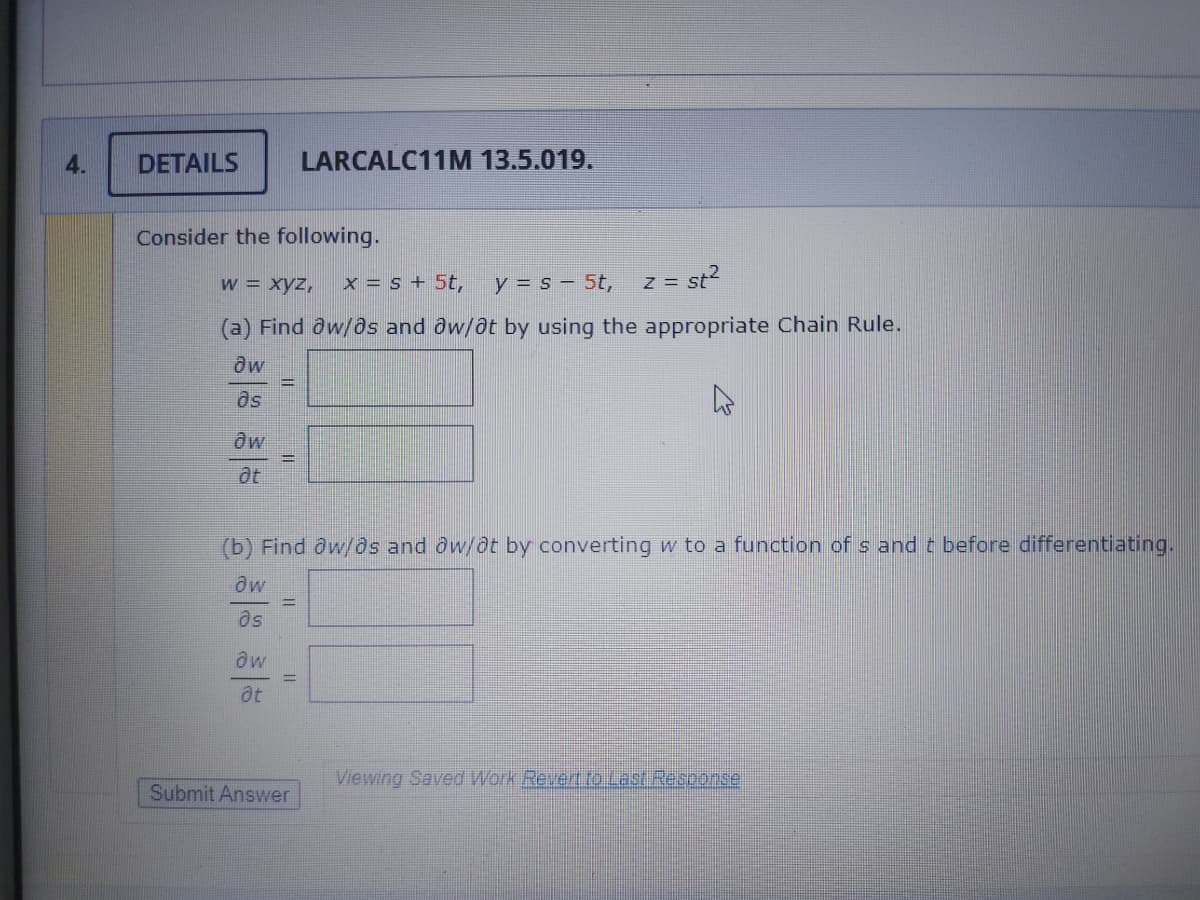 4.
DETAILS
LARCALC11M 13.5.019.
Consider the following.
w = xyz,
x = s + 5t,
y = s – 5t,
z = st?
(a) Find dw/8s and ôw/at by using the appropriate Chain Rule.
Os
aw
(b) Find aw/os and ow/Ot by converting w to a function of s and t before differentiating.
Os
at
Viewing Saved Work Revert to Last Response
Submit Answer
