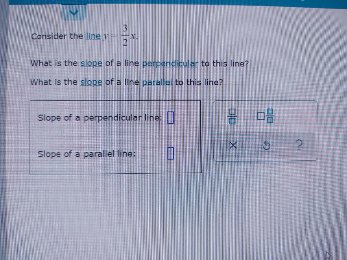 3
Consider the line y
What is the slope of a line perpendicular to this line?
What is the sope of a line parallel to this line?
Slope of a perpendicular line:
Slope of a parallel line:
