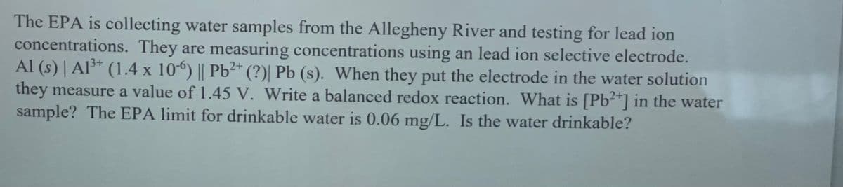 The EPA is collecting water samples from the Allegheny River and testing for lead ion
concentrations. They are measuring concentrations using an lead ion selective electrode.
Al (s) | Al³* (1.4 x 10) || Pb²*
they measure a value of 1.45 V. Write a balanced redox reaction. What is [Pb2*] in the water
sample? The EPA limit for drinkable water is 0.06 mg/L. Is the water drinkable?
13+
(?) Pb (s). When they put the electrode in the water solution
