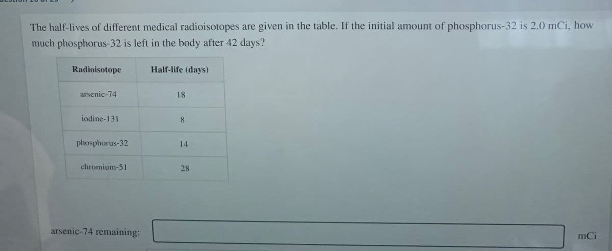 The half-lives of different medical radioisotopes are given in the table. If the initial amount of phosphorus-32 is 2.0 mCi, how
much phosphorus-32 is left in the body after 42 days?
Radioisotope
Half-life (days)
arsenic-74
18
iodine-131
8.
phosphorus-32
14
chromium-51
28
arsenic-74 remaining:
mCi
