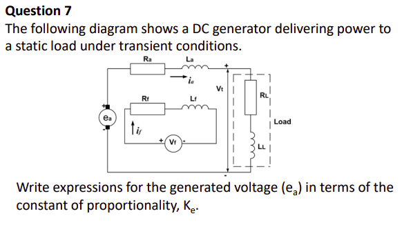 Question 7
The following diagram shows a DC generator delivering power to
a static load under transient conditions.
Ra
Vt
RL
Rt
Lt
Load
tir
Vr
Write expressions for the generated voltage (e,) in terms of the
constant of proportionality, Ke.
