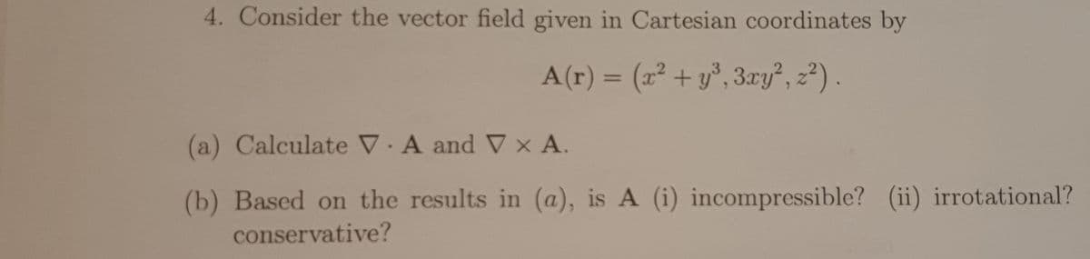 4. Consider the vector field given in Cartesian coordinates by
A(r) = (x² + y³, 3xy², z²2).
(a) Calculate V.A and Vx A.
(b) Based on the results in (a), is A (i) incompressible? (ii) irrotational?
conservative?