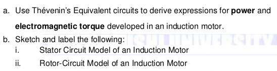 a. Use Thévenin's Equivalent circuits to derive expressions for power and
electromagnetic torque developed in an induction motor.
b. Sketch and label the following: S
i.
Stator Circuit Model of an Induction Motor
ii.
Rotor-Circuit Model of an Induction Motor
