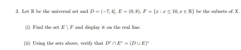 3. Let R be the universal set and D = (-7,4], E = (0,8), F = {x:x≤ 10, z € R} be the subsets of X.
(i) Find the set E \ F and display it on the real line.
(ii) Using the sets above, verify that Den E = (DUE)