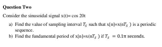 Question Two
Consider the sinusoidal signal x(t)= cos 20t
a) Find the value of sampling interval Ts such that x[n]=x(nTs ) is a periodic
sequence.
b) Find the fundamental period of x[n]=x(n7s ) if T's
= 0.1n seconds.
