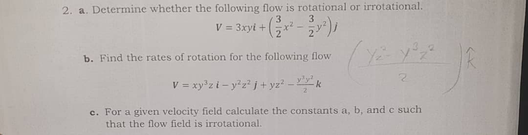 2. a. Determine whether the following flow is rotational or irrotational.
3
3.
V = 3xyi + (Gx - y²)i
b. Find the rates of rotation for the following flow
yy2
V = xy°zi - y?z? j + yz2 – k
c. For a given velocity field calculate the constants a, b, and c such
that the flow field is irrotational.
