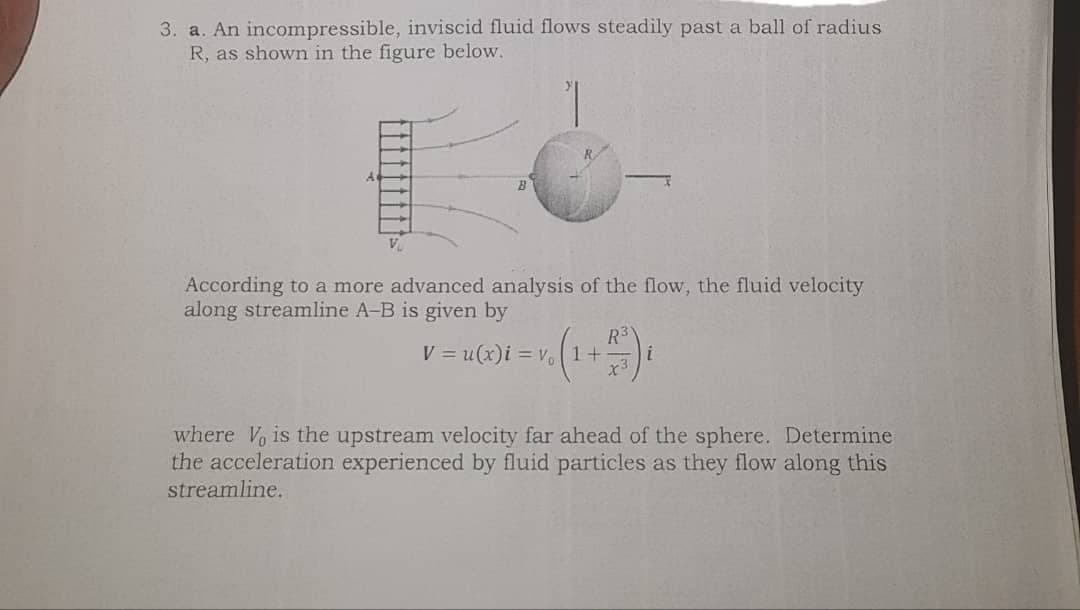 3. a. An incompressible, inviscid fluid flows steadily past a ball of radius
R, as shown in the figure below.
According to a more advanced analysis of the flow, the fluid velocity
along streamline A-B is given by
R3
V = u(x)i = v. 1+
x3
where V is the upstream velocity far ahead of the sphere. Determine
the acceleration experienced by fluid particles as they flow along this
streamline.
