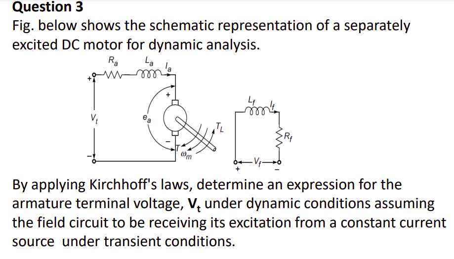 Question 3
Fig. below shows the schematic representation of a separately
excited DC motor for dynamic analysis.
La
la
Ra
l
ea
TL
Rf
Om
By applying Kirchhoff's laws, determine an expression for the
armature terminal voltage, V, under dynamic conditions assuming
the field circuit to be receiving its excitation from a constant current
source under transient conditions.
