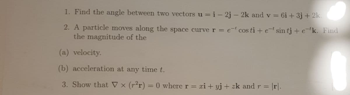1. Find the angle between two vectors u = i-2j - 2k and v= 6i +3j + 2k.
2. A particle moves along the space curve r = e costi + e-t sin tj + e-k. Find
the magnitude of the
(a) velocity.
0
(b) acceleration at any time t.
3. Show that V x (r²r) = 0 where r = xi+yj + zk and r = = \r\.