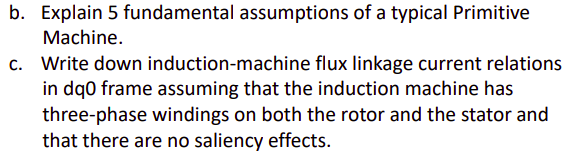 b. Explain 5 fundamental assumptions of a typical Primitive
Machine.
c. Write down induction-machine flux linkage current relations
in dq0 frame assuming that the induction machine has
three-phase windings on both the rotor and the stator and
that there are no saliency effects.
