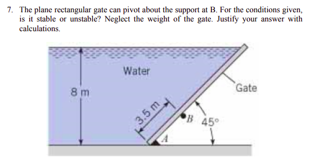7. The plane rectangular gate can pivot about the support at B. For the conditions given,
is it stable or unstable? Neglect the weight of the gate. Justify your answer with
calculations.
Water
8 m
Gate
3.5 m
B 45°
