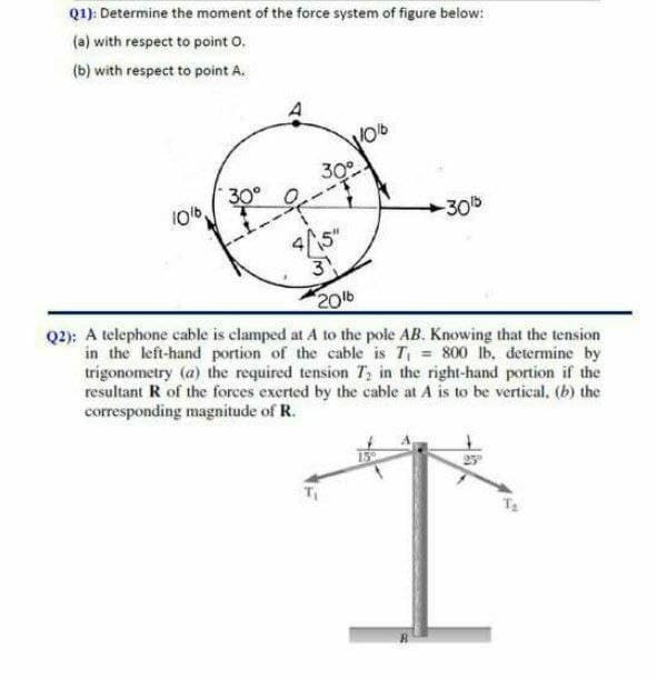 Q1): Determine the moment of the force system of figure below:
(a) with respect to point O.
(b) with respect to point A.
30°
30°
10t6
-30b
3
20
Q2): A telephone cable is clamped at A to the pole AB. Knowing that the tension
in the left-hand portion of the cable is T = 800 lb, determine by
trigonometry (a) the required tension T; in the right-hand portion if the
resultant R of the forces exerted by the cable at A is to be vertical, (b) the
corresponding magnitude of R.
