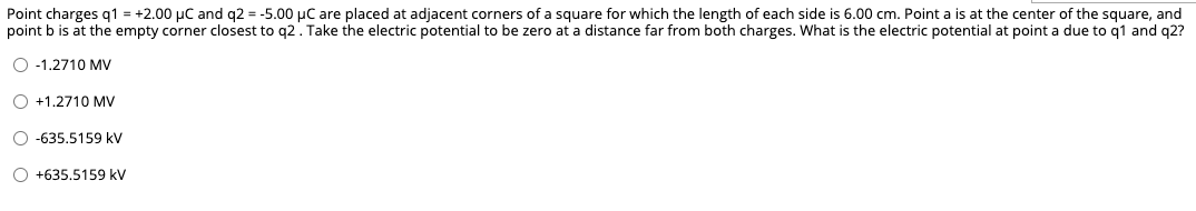 Point charges q1 = +2.00 µC and q2 = -5.00 µC are placed at adjacent corners of a square for which the length of each side is 6.00 cm. Point a is at the center of the square, and
point b is at the empty corner closest to q2. Take the electric potential to be zero at a distance far from both charges. What is the electric potential at point a due to q1 and q2?
O -1.2710 MV
O +1.,2710 MV
O -635,5159 kV
O +635.5159 kV
