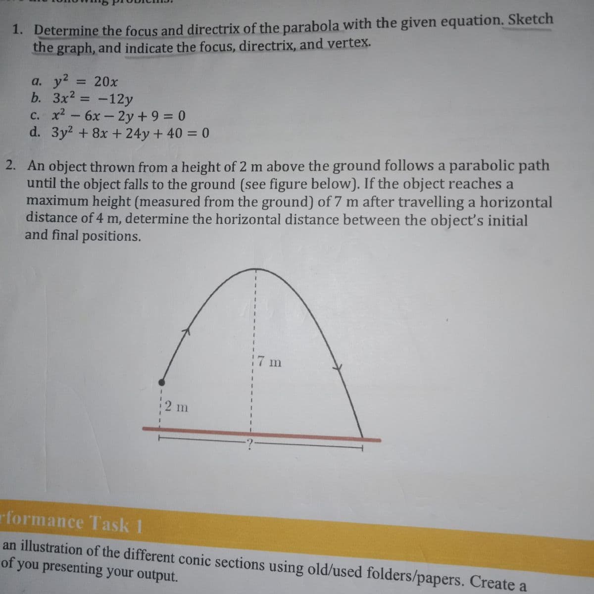 1. Determine the focus and directrix of the parabola with the given equation. Sketch
the graph, and indicate the focus, directrix, and vertex.
y2
b. Зx2
c. x2- 6x- 2y+ 9 = 0
d. 3y2 +8x + 24y + 40 = 0
a.
= 20x
-12y
%3D
2. An object thrown from a height of 2 m above the ground follows a parabolic path
until the object falls to the ground (see figure below). If the object reaches a
maximum height (measured from the ground) of 7 m after travelling a horizontal
distance of 4 m, determine the horizontal distance between the object's initial
and final positions.
17 m
2 m
rformance Task 1
an illustration of the different conic sections using old/used folders/papers. Create a
of you presenting your output.
