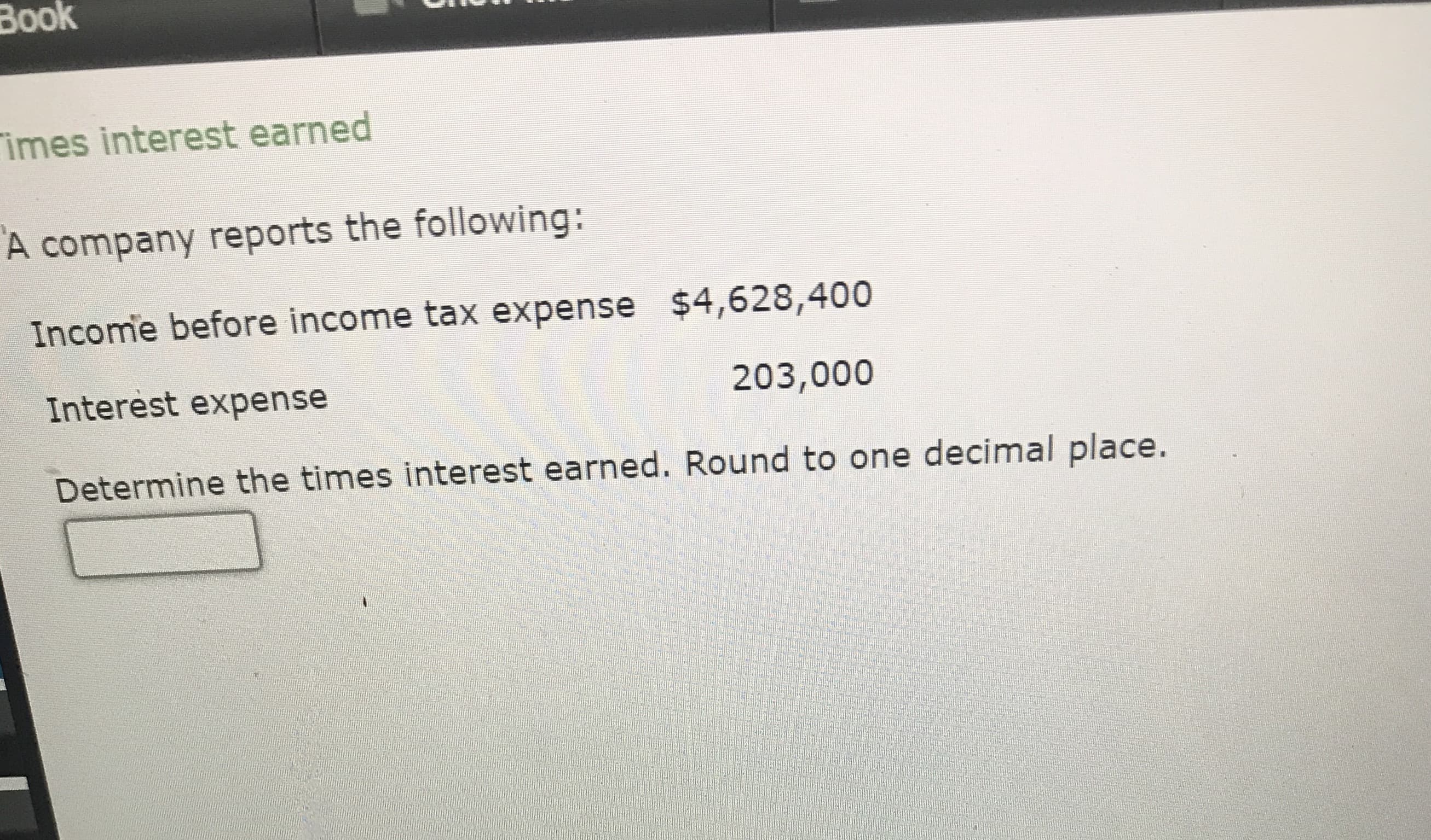 imes interest earned
A company reports the following:
Income before income tax expense $4,628,400
Interest expense
203,000
Determine the times interest earned. Round to one decimal place.
