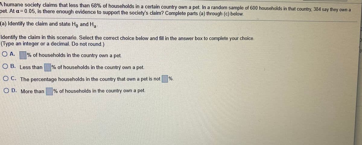 A humane society claims that less than 68% of households in a certain country own a pet. In a random sample of 600 households in that country, 384 say they own a
pet. At a= 0.05, is there enough evidence to support the society's claim? Complete parts (a) through (c) below.
(a) Identify the claim and state H, and H,.
Identify the claim in this scenario. Select the correct choice below and fill in the answer box to complete your choice.
(Type an integer or a decimal. Do not round.)
O A. % of households in the country own a pet.
O B. Less than
% of households in the country own a pet.
O C. The percentage households in the country that own a pet is not
%.
O D. More than
% of households in the country own a pet.
