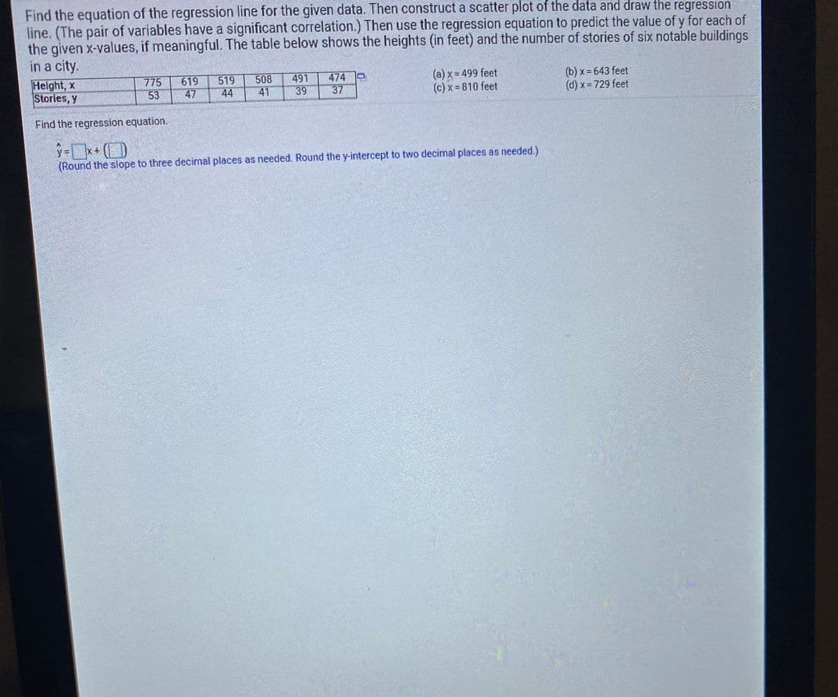 Find the equation of the regression line for the given data. Then construct a scatter plot of the data and draw the regression
line. (The pair of variables have a significant correlation.) Then use the regression equation to predict the value of y for each of
the given x-values, if meaningful. The table below shows the heights (in feet) and the number of stories of six notable buildings
in a city.
Helght, x
Stories, y
775
53
619
47
519
44
508
41
491
39
474
37
(a) x= 499 feet
(c) x 810 feet
(b) x = 643 feet
(d) x = 729 feet
Find the regression equation.
(Round the slope to three decimal places as needed. Round the y-intercept to two decimal places as needed.)

