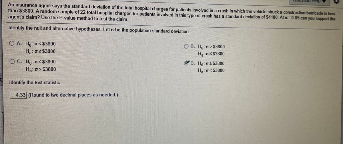 An insurance agent says the standard deviation of the total hospital charges for patients involved in a crash in which the vehicle struck a construction barricade is less
than $3800. A random sample of 22 total hospital charges for patients involved in this type of crash has a standard deviation of $4100. At a=0.05 can you support the
agent's claim? Use the P-value method to test the claim.
Identify the null and alternative hypotheses. Let o be the population standard deviation.
O A. Hn. o<$3800
O B. Ho: o> $3800
H o2$3800
Ha: os$3800
O C. Ho o$3800
D. Ho o2$3800
Ha o>$3800
Ha. o<$3800
Identify the test statistic.
- 433 (Round to two decimal places as needed.)

