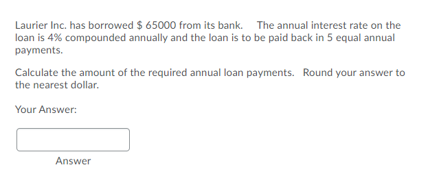 Laurier Inc. has borrowed $ 65000 from its bank. The annual interest rate on the
loan is 4% compounded annually and the loan is to be paid back in 5 equal annual
payments.
Calculate the amount of the required annual loan payments. Round your answer to
the nearest dollar.
Your Answer:
Answer
