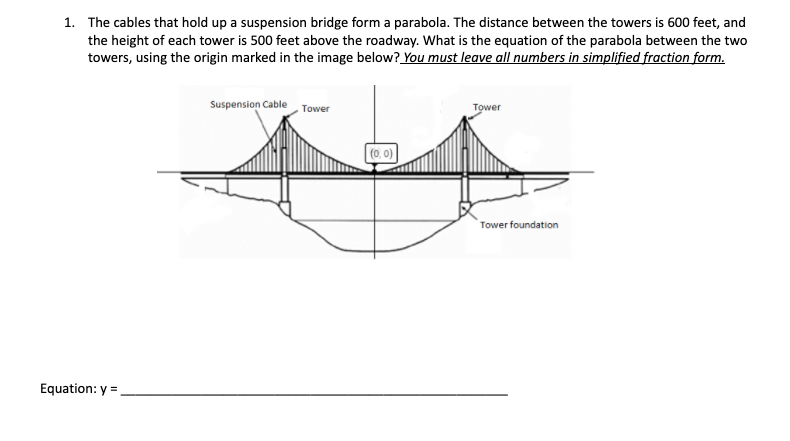 1. The cables that hold up a suspension bridge form a parabola. The distance between the towers is 600 feet, and
the height of each tower is 500 feet above the roadway. What is the equation of the parabola between the two
towers, using the origin marked in the image below? You must leave all numbers in simplified fraction form.
Suspension Cable Tower
Tower
(0. 0)
Tower foundation
Equation: y =
