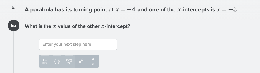 5.
A parabola has its turning point at x = -4 and one of the x-intercepts is x = -3.
5a What is the x value of the other x-intercept?
Enter your next step here
ab
