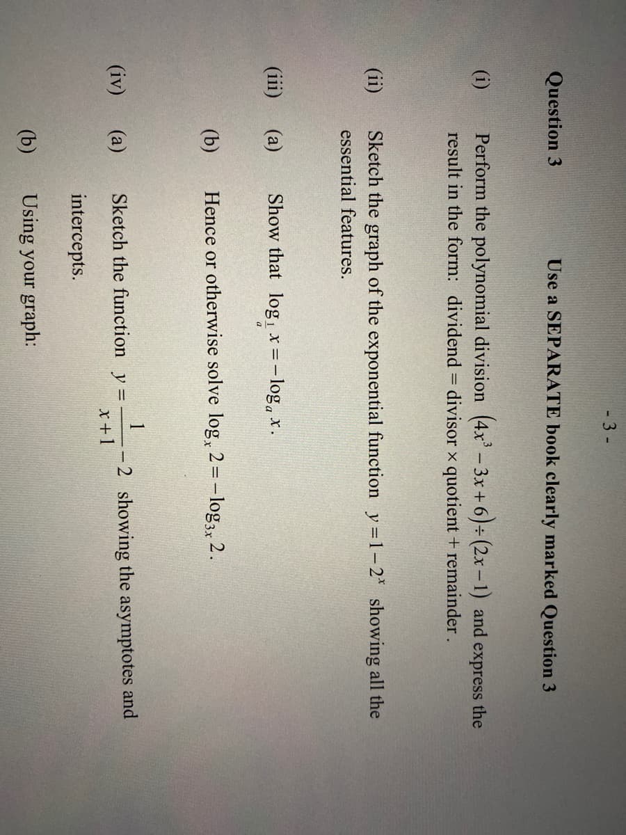 - 3 -
Question 3
Use a SEPARATE book clearly marked Question 3
Perform the polynomial division (4x' – 3x + 6)÷ (2x-1) and express the
result in the form: dividend = divisor x quotient + remainder.
(i)
(ii)
Sketch the graph of the exponential function y =1-2* showing all the
essential features.
(а)
Show that log, x =-log, x.
a
(b)
Hence or otherwise solve log, 2 =- log3, 2.
1
-2 showing the asymptotes and
x +1
(iv)
(a)
Sketch the function y =
intercepts.
(b)
Using your graph:
