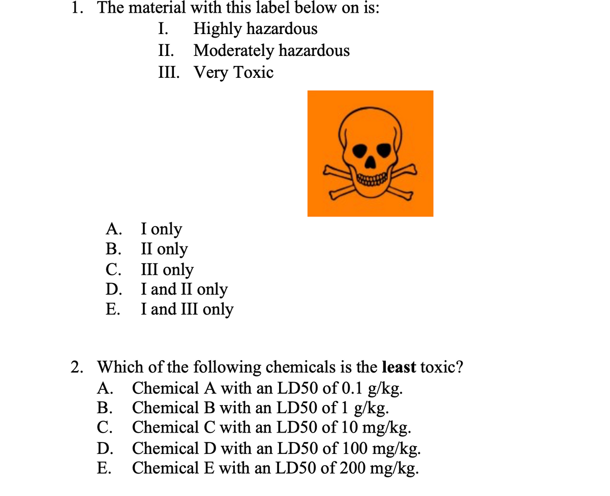1. The material with this label below on is:
Highly hazardous
II. Moderately hazardous
II. Very Toxіс
I.
I only
П only
С. Ш оnly
D.
А.
В.
I and II only
I and III only
Е.
2. Which of the following chemicals is the least toxic?
A. Chemical A with an LD50 of 0.1 g/kg.
Chemical B with an LD50 of 1 g/kg.
C. Chemical C with an LD50 of 10 mg/kg.
Chemical D with an LD50 of 100 mg/kg.
Chemical E with an LD50 of 200 mg/kg.
В.
D.
Е.
