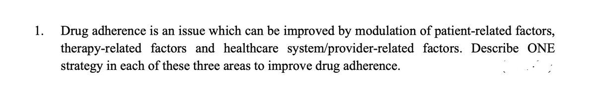 1.
Drug adherence is an issue which can be improved by modulation of patient-related factors,
therapy-related factors and healthcare system/provider-related factors. Describe ONE
strategy in each of these three areas to improve drug adherence.
