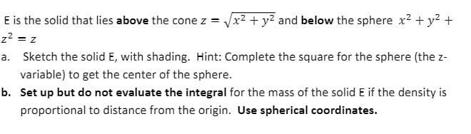 E is the solid that lies above the cone z = x2 + y2 and below the sphere x² + y2 +
z2 = z
a. Sketch the solid E, with shading. Hint: Complete the square for the sphere (the z-
variable) to get the center of the sphere.
b. Set up but do not evaluate the integral for the mass of the solid E if the density is
proportional to distance from the origin. Use spherical coordinates.
