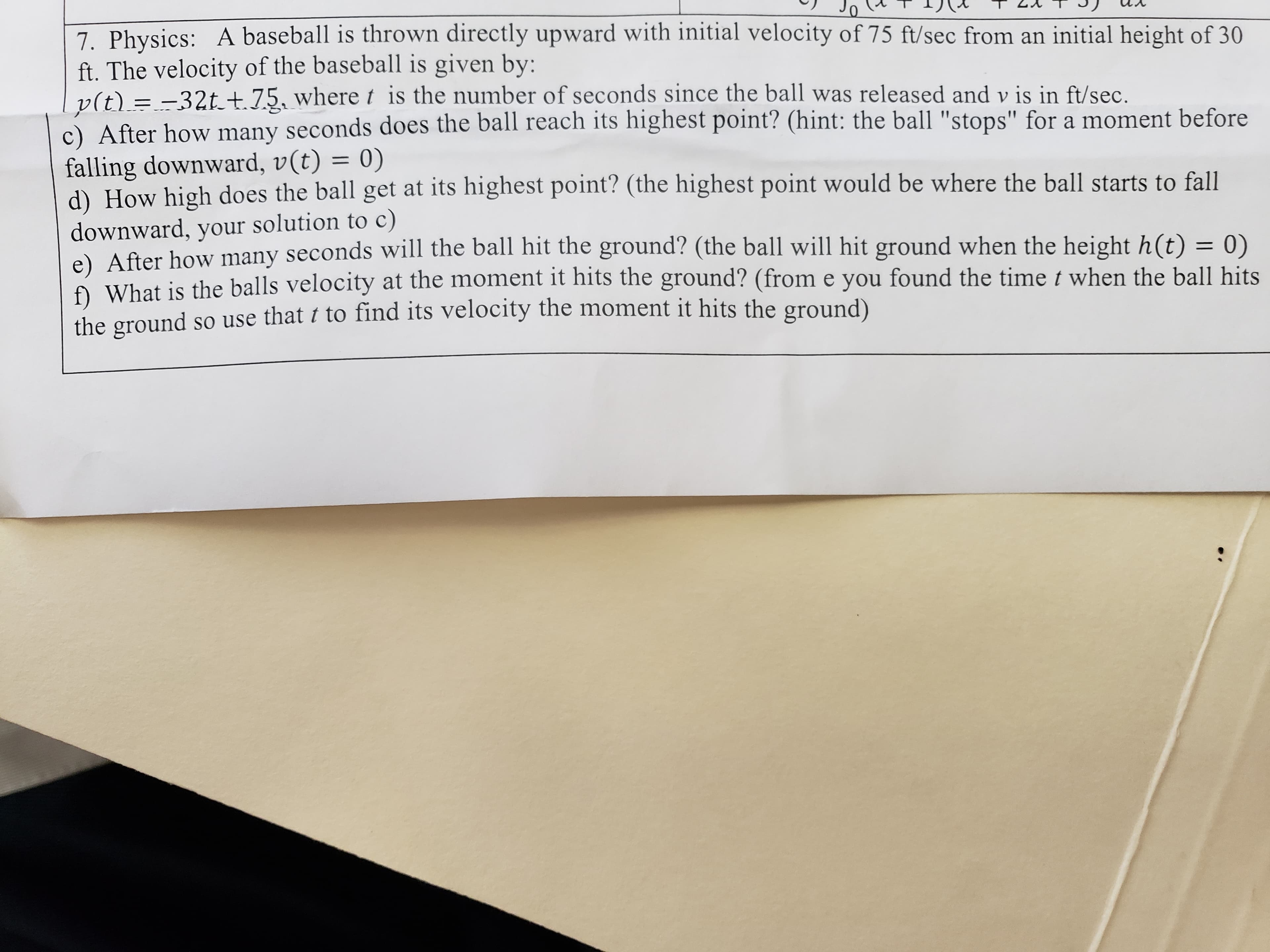 7. Physics: A baseball is thrown directly upward with initial velocity of 75 ft/sec from an initial height of 30
ft. The velocity of the baseball is given by:
v(t) = -32t+.75, where t is the number of seconds since the ball was released and v is in ft/sec.
c) After how many seconds does the ball reach its highest point? (hint: the ball "stops" for a moment before
falling downward, v(t) = 0)
d) How high does the ball get at its highest point? (the highest point would be where the ball starts to fall
downward, your solution to c)
e) After how many seconds will the ball hit the ground? (the ball will hit ground when the height h(t) = 0)
What is the balls velocity at the moment it hits the ground? (from e you found the time t when the ball hits
