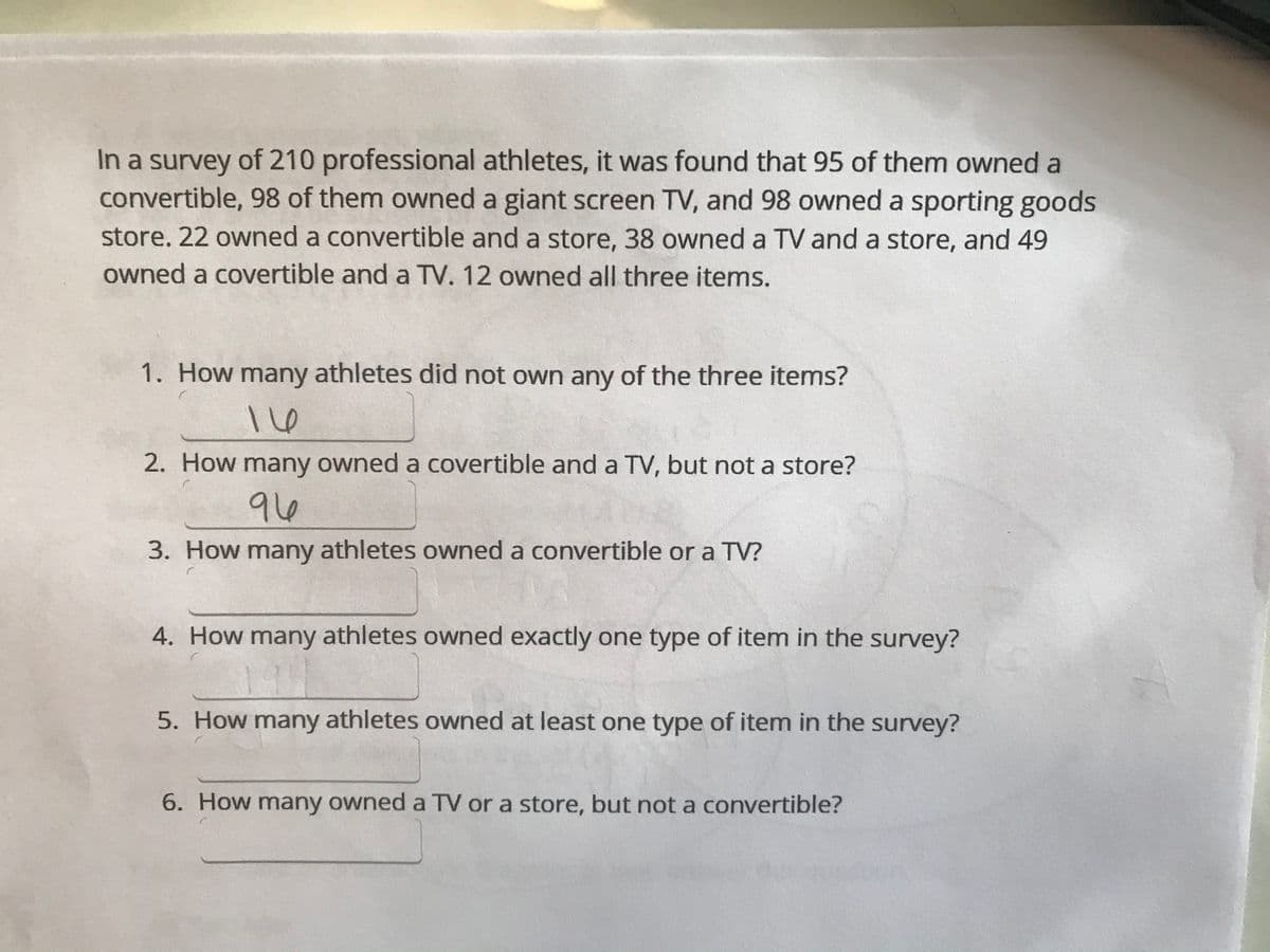 In a survey of 210 professional athletes, it was found that 95 of them owned a
convertible, 98 of them owned a giant screen TV, and 98 owned a sporting goods
store. 22 owned a convertible and a store, 38 owned a TV and a store, and 49
owned a covertible and a TV. 12 owned all three items.
1. How many athletes did not own any of the three items?
2. How many owned a covertible and a TV, but not a store?
96
3. How many athletes owned a convertible or a TV?
4. How many athletes owned exactly one type of item in the survey?
19
5. How many athletes owned at least one type of item in the survey?
6. How many owned a TV or a store, but not a convertible?
