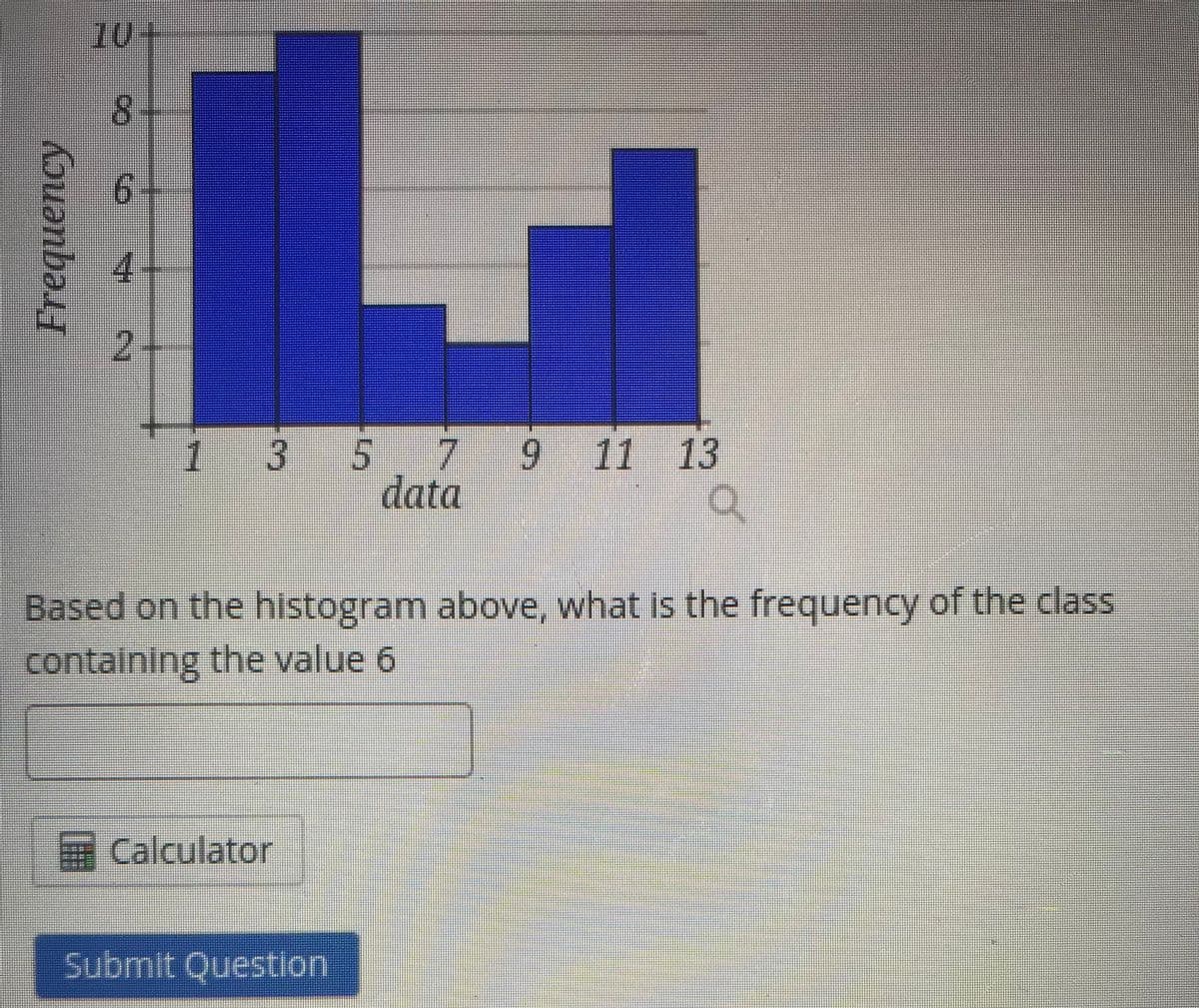 10+
8.
2.
7.
6.
11 13
9
data
1
3
Based on the histogram above, what Is the frequency of the class
containing the value 6
Calculator
Submit Question
