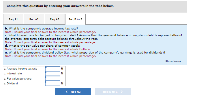 Complete this question by entering your answers in the tabs below.
Reg A1
Req A2
b.
Average income tax rate
c. Interest rate
d.
e. Dividend
b. What is the company's average income tax rate?
Note: Round your final answer to the nearest whole percentage.
c. What interest rate is charged on long-term debt? Assume that the year-end balance of long-term debt is representative of
the average long-term debt account balance throughout the year.
Note: Round your final answer to the nearest whole percentage.
d. What is the par value per share of common stock?
Note: Round your final answer to the nearest whole Dollars.
e. What is the company's dividend policy (i.e., what proportion of the company's earnings is used for dividends)?
Note: Round your final answer to the nearest whole percentage.
Par value per share
Req A3
96
96
Req B to E
%6
< Req A3
Req B to E>
Show less A